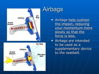 Airbags Airbags  help cushion the impact, reducing your momentum more slowly so that the force is less. Airbags are intended to be used as a supplementary device to the seatbelt. 