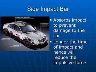 Side Impact Bar Absorbs impact to prevent damage to the car Longer the time of impact and hence will reduce the impulsive force 