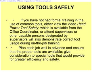 This PDF is Created by Simpo PDF Creator unregistered version - http://www.simpopdf.com




                              USING TOOLS SAFELY

          •   •     If you have not had formal training in the
            use of common tools, either view the video Hand
            Power Tool Safety, which is available from the
            Office Coordinator, or attend supervisors or
            other capable persons designated by
            supervisors will also demonstrate correct tool
            usage during on-the-job training.
          • •      Plan each job well in advance and ensure
            that the proper tools are available; give
            consideration to special tools that would provide
            for greater efficiency and safety.
 