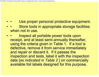This PDF is Created by Simpo PDF Creator unregistered version - http://www.simpopdf.com




          • •    Use proper personal protective equipment.
          • •    Store tools in appropriate storage facilities
            when not in use.
          • •    Inspect all portable power tools upon
            receipt, and at least semi-annually thereafter,
            using the criteria given in Table 1. If a tool is
            defective, remove it from service immediately
            and repair or discard it. If it passes the
            inspection and tests, label it with the inspection
            date [as indicated in Table 2 ] on commercially
            available foil labels designed for this purpose.
 