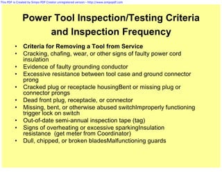 This PDF is Created by Simpo PDF Creator unregistered version - http://www.simpopdf.com




               Power Tool Inspection/Testing Criteria
                    and Inspection Frequency
          •     Criteria for Removing a Tool from Service
          •     Cracking, chafing, wear, or other signs of faulty power cord
                insulation
          •     Evidence of faulty grounding conductor
          •     Excessive resistance between tool case and ground connector
                prong
          •     Cracked plug or receptacle housingBent or missing plug or
                connector prongs
          •     Dead front plug, receptacle, or connector
          •     Missing, bent, or otherwise abused switchImproperly functioning
                trigger lock on switch
          •     Out-of-date semi-annual inspection tape (tag)
          •     Signs of overheating or excessive sparkingInsulation
                resistance (get meter from Coordinator)
          •     Dull, chipped, or broken bladesMalfunctioning guards
 