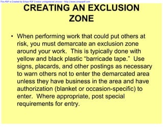 This PDF is Created by Simpo PDF Creator unregistered version - http://www.simpopdf.com



                      CREATING AN EXCLUSION
                              ZONE
          • When performing work that could put others at
            risk, you must demarcate an exclusion zone
            around your work. This is typically done with
            yellow and black plastic “barricade tape.” Use
            signs, placards, and other postings as necessary
            to warn others not to enter the demarcated area
            unless they have business in the area and have
            authorization (blanket or occasion-specific) to
            enter. Where appropriate, post special
            requirements for entry.
 
