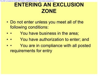 This PDF is Created by Simpo PDF Creator unregistered version - http://www.simpopdf.com



                      ENTERING AN EXCLUSION
                              ZONE
          • Do not enter unless you meet all of the
            following conditions:
          • •     You have business in the area;
          • •     You have authorization to enter; and
          • •     You are in compliance with all posted
            requirements for entry
 