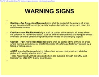 This PDF is Created by Simpo PDF Creator unregistered version - http://www.simpopdf.com




                                       WARNING SIGNS
          •
          •     Caution—Eye Protection Required signs shall be posted at the entry to all areas
                where the potential for eye injury exists, such as laboratories, shops, and beam line
                radiation enclosures.

          •     Caution—Hard Hat Required signs shall be posted at the entry to all areas where
                the potential for head injury exists, such as where installation work is being performed
                overhead or where persons might bump their heads on low-hanging objects.

          •     Caution—Foot Protection Required signs shall be posted at the entry to all areas
                where there is a moderate-or-greater likelihood of suffering a foot injury caused by a
                falling or rolling object.

          •     A HOT sign shall be posted during bakeouts of vacuum equipment and while hot
                plates and heating mantles are in use.
          •     These hazard and warning signs and others are available through the DND-CAT
                Secretary or DND-CAT Safety Coordinator.
          •
 