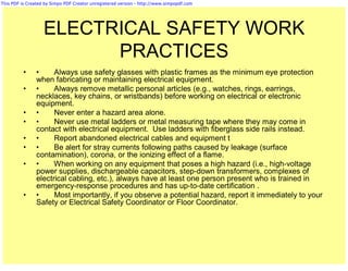 This PDF is Created by Simpo PDF Creator unregistered version - http://www.simpopdf.com




                   ELECTRICAL SAFETY WORK
                         PRACTICES
          •     •     Always use safety glasses with plastic frames as the minimum eye protection
                when fabricating or maintaining electrical equipment.
          •     •     Always remove metallic personal articles (e.g., watches, rings, earrings,
                necklaces, key chains, or wristbands) before working on electrical or electronic
                equipment.
          •     •     Never enter a hazard area alone.
          •     •     Never use metal ladders or metal measuring tape where they may come in
                contact with electrical equipment. Use ladders with fiberglass side rails instead.
          •     •     Report abandoned electrical cables and equipment t
          •     •     Be alert for stray currents following paths caused by leakage (surface
                contamination), corona, or the ionizing effect of a flame.
          •     •     When working on any equipment that poses a high hazard (i.e., high-voltage
                power supplies, dischargeable capacitors, step-down transformers, complexes of
                electrical cabling, etc.), always have at least one person present who is trained in
                emergency-response procedures and has up-to-date certification .
          •     •     Most importantly, if you observe a potential hazard, report it immediately to your
                Safety or Electrical Safety Coordinator or Floor Coordinator.
 