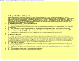 This PDF is Created by Simpo PDF Creator unregistered version - http://www.simpopdf.com




          •     1 Plug-and-Cord Connected Equipment
          •     Many types of electrical equipment may be de-energized by simply unplugging the power cord and maintaining control over the
                plug. Nevertheless, before beginning work, verify that the equipment has not stored electrical energy. In some equipment, circuits having
                the potential for storing electrical energy are marked at the points where a grounding stick is to be applied. If this is not the case, check
                the circuits with an appropriate test instrument (e.g., a voltmeter) to locate sources of stored electrical energy. Drain stored energy with a
                grounding stick and use the test instrument to verify that the energy has been discharged. Keep the grounding stick connected to the
                main discharge point while working on the equipment.
          •     2 Hard-Wired Equipment: Lockout/Tagout Procedures
          •     To lock out and tag out electrical equipment:
          •     1. Identify all energy sources and control switches or other energy isolating devices that control the supply of energy to the equipment
                to be locked out.
          •     2. Notify your Electrical Safety Coordinator, supervisor, and affected personnel about the lockout. This notification can be verbal.
          •     3. If the equipment is operating, notify the person responsible for the equipment that the equipment is to be shut down and verify that
                the controls have been left in the “OFF” position.
          •     4. Disengage all energy sources, and verify with an appropriate test instrument that power has been turned off.
          •
          •     3 Protective Measures
          •     1. Insulate yourself from contact with ground potential and energized parts by using insulated tools; linemen’s gloves, mats, and
                sleeves (all inspected and tested); phenolic sheets; dry boards; rubber-soled shoes (no nails); and/or insulative mechanical barriers. Do
                not depend on the insulation on energized wires for protection; it may have cracks or other defects. All tools used for electrical work must
                be insulated sufficiently to protect the worker during normal use of the tool. Linemen’s gloves must be tested and rated for more than the
                voltage of the energized parts. Insulative barriers should prevent anyone from falling or leaning into live parts and should also prevent
                any live parts such as a wire, cable, or bus bar from falling onto people or grounded metal.
          •     2. Avoid water and dampness.
          •     3. Ground all noncurrent-carrying parts that may become accidentally energized by a shorting tool or other object in order to prevent
                shocks to grounded persons.
          •     4. To protect yourself against the splatter of accidental arcing, wear plastic-framed safety glasses, long sleeves, a buttoned shirt, and a
                hard hat.
          •     5. The Safety Watch must be ready to instantly de-energize all power.
          •     6. Demarcate the work area to keep nonparticipants from entering.
 