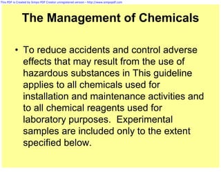 This PDF is Created by Simpo PDF Creator unregistered version - http://www.simpopdf.com




               The Management of Chemicals

          • To reduce accidents and control adverse
            effects that may result from the use of
            hazardous substances in This guideline
            applies to all chemicals used for
            installation and maintenance activities and
            to all chemical reagents used for
            laboratory purposes. Experimental
            samples are included only to the extent
            specified below.
 