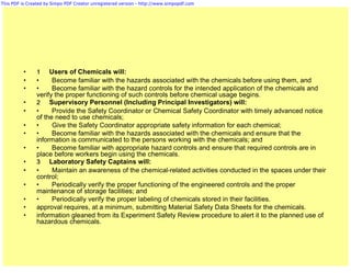 This PDF is Created by Simpo PDF Creator unregistered version - http://www.simpopdf.com




          •     1 Users of Chemicals will:
          •     •     Become familiar with the hazards associated with the chemicals before using them, and
          •     •     Become familiar with the hazard controls for the intended application of the chemicals and
                verify the proper functioning of such controls before chemical usage begins.
          •     2 Supervisory Personnel (Including Principal Investigators) will:
          •     •     Provide the Safety Coordinator or Chemical Safety Coordinator with timely advanced notice
                of the need to use chemicals;
          •     •     Give the Safety Coordinator appropriate safety information for each chemical;
          •     •     Become familiar with the hazards associated with the chemicals and ensure that the
                information is communicated to the persons working with the chemicals; and
          •     •     Become familiar with appropriate hazard controls and ensure that required controls are in
                place before workers begin using the chemicals.
          •     3 Laboratory Safety Captains will:
          •     •     Maintain an awareness of the chemical-related activities conducted in the spaces under their
                control;
          •     •     Periodically verify the proper functioning of the engineered controls and the proper
                maintenance of storage facilities; and
          •     •     Periodically verify the proper labeling of chemicals stored in their facilities.
          •     approval requires, at a minimum, submitting Material Safety Data Sheets for the chemicals.
          •     information gleaned from its Experiment Safety Review procedure to alert it to the planned use of
                hazardous chemicals.
 