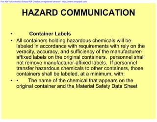 This PDF is Created by Simpo PDF Creator unregistered version - http://www.simpopdf.com




                     HAZARD COMMUNICATION

          •       Container Labels
          • All containers holding hazardous chemicals will be
            labeled in accordance with requirements with rely on the
            veracity, accuracy, and sufficiency of the manufacturer-
            affixed labels on the original containers. personnel shall
            not remove manufacturer-affixed labels. If personnel
            transfer hazardous chemicals to other containers, those
            containers shall be labeled, at a minimum, with:
          • •     The name of the chemical that appears on the
            original container and the Material Safety Data Sheet
 