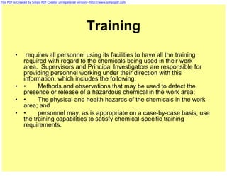 This PDF is Created by Simpo PDF Creator unregistered version - http://www.simpopdf.com




                                                           Training
          •      requires all personnel using its facilities to have all the training
                required with regard to the chemicals being used in their work
                area. Supervisors and Principal Investigators are responsible for
                providing personnel working under their direction with this
                information, which includes the following:
          •     •     Methods and observations that may be used to detect the
                presence or release of a hazardous chemical in the work area;
          •     •     The physical and health hazards of the chemicals in the work
                area; and
          •     •     personnel may, as is appropriate on a case-by-case basis, use
                the training capabilities to satisfy chemical-specific training
                requirements.
 