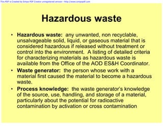 This PDF is Created by Simpo PDF Creator unregistered version - http://www.simpopdf.com




                                       Hazardous waste
          • Hazardous waste: any unwanted, non recyclable,
            unsalvageable solid, liquid, or gaseous material that is
            considered hazardous if released without treatment or
            control into the environment. A listing of detailed criteria
            for characterizing materials as hazardous waste is
            available from the Office of the AOD ES&H Coordinator.
          • Waste generator: the person whose work with a
            material first caused the material to become a hazardous
            waste.
          • Process knowledge: the waste generator’s knowledge
            of the source, use, handling, and storage of a material,
            particularly about the potential for radioactive
            contamination by activation or cross contamination
 