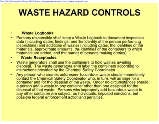 This PDF is Created by Simpo PDF Creator unregistered version - http://www.simpopdf.com




                  WASTE HAZARD CONTROLS

          •        Waste Logbooks
          •     Persons responsible shall keep a Waste Logbook to document inspection
                data (including dates, findings, and the identity of the person performing
                inspections) and additions of wastes (including dates, the identities of the
                materials, approximate amounts, the identities of the containers to which
                materials are added, and the names of persons making entries).
          •        Waste Receptacles
          •     Waste generators shall use the containers to hold wastes awaiting
                disposal. The waste generators shall label the containers according to
                instructions provided by the Chemical Safety Coordinator.
          •     Any person who creates unforeseen hazardous waste should immediately
                contact the Chemical Safety Coordinator who, in turn, will arrange for a
                container and for the disposal of the waste. Under no circumstances should
                a person add a waste to any container other than one assigned for the
                disposal of that waste. Persons who improperly add hazardous waste to
                any other container are subject, as individuals, imposed sanctions, but
                possible federal enforcement action and penalties.
 