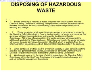 This PDF is Created by Simpo PDF Creator unregistered version - http://www.simpopdf.com



                  DISPOSING OF HAZARDOUS
                          WASTE
          •     .
          •     1. Before producing a hazardous waste, the generator should consult with the
                Chemical Safety Coordinator reviewing the operation to consider the steps that can
                be taken to minimize the amount and toxicity of the waste and provide for safe
                handling and storage.

          •        2      Waste generators shall place hazardous wastes in receptacles provided by
                the Chemical Safety Coordinator. Prior to the first addition of waste to a container, the
                generator will label the receptacle as instructed by the Chemical Safety
                Coordinator. At the time of each addition, the waste generator will document the
                addition of waste in the Waste Logbook . At least once a month, the waste generator
                will inspect the area as indicated inspection Checklist, which is available from the
                Chemical Safety Coordinator, and will document the inspection data in the Logbook.

          •     3     When containers are filled to 75% or more of capacity or upon completion of the
                activities that generated these wastes, generators will complete Chemical Waste
                Disposal Requisitions available through the Chemical Safety Coordinator
          •     4. Waste generators or, in the case of visiting researchers, the Chemical Safety
                Coordinator will contact the Floor Coordinator to arrange for required surveys and
                pick-up by Waste Management Operations.
 