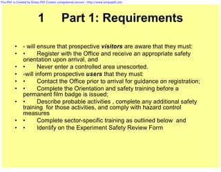 This PDF is Created by Simpo PDF Creator unregistered version - http://www.simpopdf.com




                          1                Part 1: Requirements

          •     - will ensure that prospective visitors are aware that they must:
          •     •      Register with the Office and receive an appropriate safety
                orientation upon arrival, and
          •     •      Never enter a controlled area unescorted.
          •     -will inform prospective users that they must:
          •     •      Contact the Office prior to arrival for guidance on registration;
          •     •      Complete the Orientation and safety training before a
                permanent film badge is issued;
          •     •      Describe probable activities , complete any additional safety
                training for those activities, and comply with hazard control
                measures
          •     •      Complete sector-specific training as outlined below and
          •     •      Identify on the Experiment Safety Review Form
 