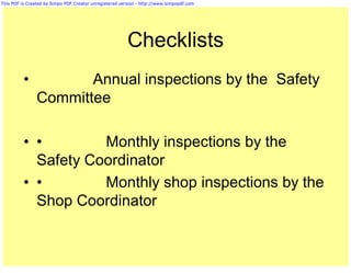 This PDF is Created by Simpo PDF Creator unregistered version - http://www.simpopdf.com




                                                         Checklists
          •            Annual inspections by the Safety
                Committee

          • •        Monthly inspections by the
            Safety Coordinator
          • •        Monthly shop inspections by the
            Shop Coordinator
 