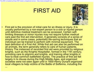 This PDF is Created by Simpo PDF Creator unregistered version - http://www.simpopdf.com




                                                       FIRST AID

  •     First aid is the provision of initial care for an illness or injury. It is
        usually performed by a non-expert person to a sick or injured person
        until definitive medical treatment can be accessed. Certain self-
        limiting illnesses or minor injuries may not require further medical
        care past the first aid intervention. It generally consists of a series of
        simple and in some cases, potentially life-saving techniques that an
        individual can be trained to perform with minimal equipment. The
        best definition of a First Aid. While first aid can also be performed on
        all animals, the term generally refers to care of human patients.
        History The instances of recorded first aid were provided by religious
        knights, such as the Knights Hospitaller, formed in the 11th century,
        providing care to pilgrims and knights, and training other knights in
        how to treat common battlefield injuries. The practice of first aid fell
        largely in to disuse during the High Middle Ages, and organized
        societies were not seen again until in 1859 Henry Dunant organized
        local villagers to help victims of the Battle of Solferino, including the
        ...
 