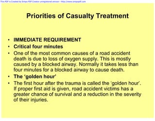 This PDF is Created by Simpo PDF Creator unregistered version - http://www.simpopdf.com




                          Priorities of Casualty Treatment


       • IMMEDIATE REQUIREMENT
       • Critical four minutes
       • One of the most common causes of a road accident
         death is due to loss of oxygen supply. This is mostly
         caused by a blocked airway. Normally it takes less than
         four minutes for a blocked airway to cause death.
       • The ‘golden hour’
       • The first hour after the trauma is called the ‘golden hour’.
         If proper first aid is given, road accident victims has a
         greater chance of survival and a reduction in the severity
         of their injuries.
 