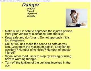 This PDF is Created by Simpo PDF Creator unregistered version - http://www.simpopdf.com



                                     Danger
                                             DANGER
                                              To self
                                              Bystander
                                             Casualty




  • Make sure it is safe to approach the injured person.
    Park your vehicle at a distance from the site.
  • Keep safe and don’t rush. Do not approach if it is
    too dangerous.
  • Call at 100 and make the scene as safe as you
    can. Give them the maximum details. Location of
    accident? Number of vehicles? Number of people
    injured?
  • Signal other road users to stop by waving or using
    hazard warning triangle.
  • Turn off the ignition of the vehicles involved in the
    acci
 