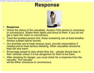 This PDF is Created by Simpo PDF Creator unregistered version - http://www.simpopdf.com



                                                          Response



     •    Response
     •    Check the status of the casualties. Assess if the person is conscious
          or unconscious. Shake them lightly and shout to them. If you do not
          get a reply the victim is unconscious.
     •    Treat the quietest person first, those screaming can at least breathe.
          Always suspect spinal injuries.
     •    Our priorities are to keep airways open, provide resuscitation if
          needed and to treat serious bleeding. Other casualties should be
          kept still and warm.
     •    Encourage people to stay where they are – people should stay in
          their vehicles unless it is too dangerous for them to be there.
     •    After checking for danger, you must check for a response from the
          casualty. The casualty
          will be either conscious or unconscious.
 