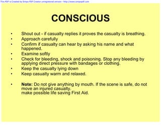 This PDF is Created by Simpo PDF Creator unregistered version - http://www.simpopdf.com




                                                 CONSCIOUS
          •         Shout out - if casualty replies it proves the casualty is breathing.
          •         Approach carefully
          •         Confirm if casualty can hear by asking his name and what
                    happened.
          •         Examine softly
          •         Check for bleeding, shock and poisoning. Stop any bleeding by
                    applying direct pressure with bandages or clothing.
          •         Keep the casualty lying down
          •         Keep casualty warm and relaxed.

          •         Note: Do not give anything by mouth. If the scene is safe, do not
                    move an injured casualty.
                    make possible life saving First Aid.
 