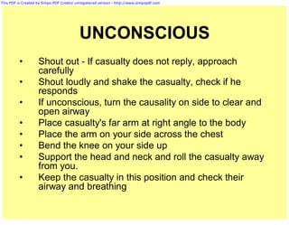 This PDF is Created by Simpo PDF Creator unregistered version - http://www.simpopdf.com




                                           UNCONSCIOUS
          •         Shout out - If casualty does not reply, approach
                    carefully
          •         Shout loudly and shake the casualty, check if he
                    responds
          •         If unconscious, turn the causality on side to clear and
                    open airway
          •         Place casualty's far arm at right angle to the body
          •         Place the arm on your side across the chest
          •         Bend the knee on your side up
          •         Support the head and neck and roll the casualty away
                    from you.
          •         Keep the casualty in this position and check their
                    airway and breathing
 