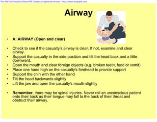 This PDF is Created by Simpo PDF Creator unregistered version - http://www.simpopdf.com




                                                                Airway

      •     A: AIRWAY (Open and clear)

      •     Check to see if the casualty's airway is clear. If not, examine and clear
            airway.
      •     Support the casualty in the side position and tilt the head back and a little
            downward.
      •     Open the mouth and clear foreign objects (e.g. broken teeth, food or vomit)
      •     Place one hand high on the casualty's forehead to provide support
      •     Support the chin with the other hand
      •     Tilt the head backwards slightly
      •     Lift the jaw and open the casualty's mouth slightly

      •     Remember, there may be spinal injuries. Never roll an unconscious patient
            onto their back as their tongue may fall to the back of their throat and
            obstruct their airway.
 