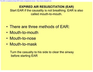 This PDF is Created by Simpo PDF Creator unregistered version - http://www.simpopdf.com




                       EXPIRED AIR RESUSCITATION (EAR)
                Start EAR if the causality is not breathing. EAR is also
                                called mouth-to-mouth.



          •     There are three methods of EAR:
          •     Mouth-to-mouth
          •     Mouth-to-nose
          •     Mouth-to-mask
                Turn the casualty to his side to clear the airway
                before starting EAR
 