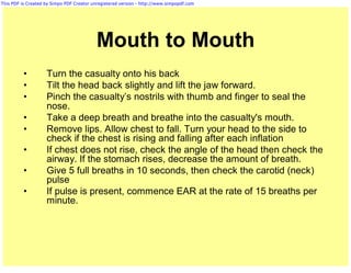 This PDF is Created by Simpo PDF Creator unregistered version - http://www.simpopdf.com




                                           Mouth to Mouth
          •         Turn the casualty onto his back
          •         Tilt the head back slightly and lift the jaw forward.
          •         Pinch the casualty’s nostrils with thumb and finger to seal the
                    nose.
          •         Take a deep breath and breathe into the casualty's mouth.
          •         Remove lips. Allow chest to fall. Turn your head to the side to
                    check if the chest is rising and falling after each inflation
          •         If chest does not rise, check the angle of the head then check the
                    airway. If the stomach rises, decrease the amount of breath.
          •         Give 5 full breaths in 10 seconds, then check the carotid (neck)
                    pulse
          •         If pulse is present, commence EAR at the rate of 15 breaths per
                    minute.
 