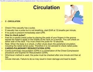 This PDF is Created by Simpo PDF Creator unregistered version - http://www.simpopdf.com




                                                        Circulation

  •     C - CIRCULATION


  •     Check if the casualty has a pulse.
  •     If casualty has a pulse but is not breathing, start EAR at 15 breaths per minute.
  •     If no pulse is present immediately start CPR.
  •     How to check pulse?
  •     Feel for a carotid (neck) pulse by placing the pads of your fingers in the groove
        beside the Adam's apple or the middle of the neck on a woman. You can check on
        either side of the neck. You must check the pulse for 10 seconds.
  •     Note: When the body is in shock, it often shuts down the peripheral circulation,
        including the radial (wrist) pulse. Therefore it is not advised to check radial pulse.
  •     CARDIO-PULMONARY RESUSCITATION (CPR)
  •     Cardio-pulmonary resuscitation (CPR) is a combination of the Chest Compression
        procedure and Expired Air Resuscitation (EAR).
  •     Whichever method is used, the pulse must be checked after one minute and then at
        two
        minute intervals. Failure to do so may result in brain damage and lead to death.
  •
 