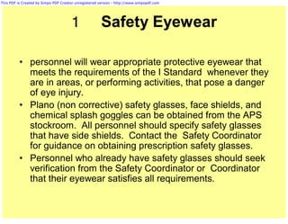 This PDF is Created by Simpo PDF Creator unregistered version - http://www.simpopdf.com




                                      1                Safety Eyewear

          • personnel will wear appropriate protective eyewear that
            meets the requirements of the I Standard whenever they
            are in areas, or performing activities, that pose a danger
            of eye injury.
          • Plano (non corrective) safety glasses, face shields, and
            chemical splash goggles can be obtained from the APS
            stockroom. All personnel should specify safety glasses
            that have side shields. Contact the Safety Coordinator
            for guidance on obtaining prescription safety glasses.
          • Personnel who already have safety glasses should seek
            verification from the Safety Coordinator or Coordinator
            that their eyewear satisfies all requirements.
 