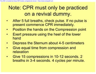 This PDF is Created by Simpo PDF Creator unregistered version - http://www.simpopdf.com




              Note: CPR must only be practiced
                     on a revival dummy.
          •         After 5 full breaths, check pulse. If no pulse is
                    present commence CPR immediately.
          •         Position the hands on the Compression point
          •         Exert pressure using the heel of the lower
                    hand
          •         Depress the Sternum about 4-5 centimeters
          •         Give equal time from compression and
                    relaxation
          •         Give 15 compressions in 10-12 seconds. 2
                    breaths in 3-4 seconds. 4 cycles per minute.
 