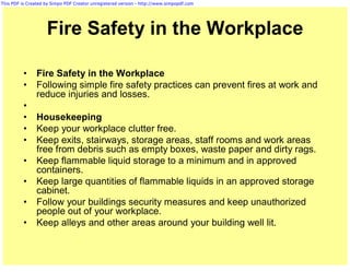 This PDF is Created by Simpo PDF Creator unregistered version - http://www.simpopdf.com




                    Fire Safety in the Workplace

          •     Fire Safety in the Workplace
          •     Following simple fire safety practices can prevent fires at work and
                reduce injuries and losses.
          •
          •     Housekeeping
          •     Keep your workplace clutter free.
          •     Keep exits, stairways, storage areas, staff rooms and work areas
                free from debris such as empty boxes, waste paper and dirty rags.
          •     Keep flammable liquid storage to a minimum and in approved
                containers.
          •     Keep large quantities of flammable liquids in an approved storage
                cabinet.
          •     Follow your buildings security measures and keep unauthorized
                people out of your workplace.
          •     Keep alleys and other areas around your building well lit.
 