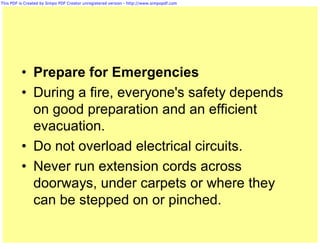 This PDF is Created by Simpo PDF Creator unregistered version - http://www.simpopdf.com




          • Prepare for Emergencies
          • During a fire, everyone's safety depends
            on good preparation and an efficient
            evacuation.
          • Do not overload electrical circuits.
          • Never run extension cords across
            doorways, under carpets or where they
            can be stepped on or pinched.
 