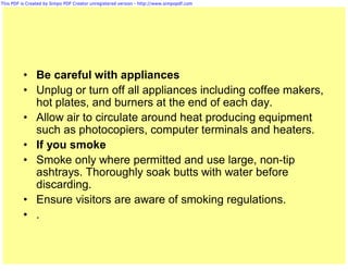 This PDF is Created by Simpo PDF Creator unregistered version - http://www.simpopdf.com




          • Be careful with appliances
          • Unplug or turn off all appliances including coffee makers,
            hot plates, and burners at the end of each day.
          • Allow air to circulate around heat producing equipment
            such as photocopiers, computer terminals and heaters.
          • If you smoke
          • Smoke only where permitted and use large, non-tip
            ashtrays. Thoroughly soak butts with water before
            discarding.
          • Ensure visitors are aware of smoking regulations.
          • .
 