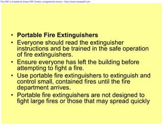 This PDF is Created by Simpo PDF Creator unregistered version - http://www.simpopdf.com




          • Portable Fire Extinguishers
          • Everyone should read the extinguisher
            instructions and be trained in the safe operation
            of fire extinguishers.
          • Ensure everyone has left the building before
            attempting to fight a fire.
          • Use portable fire extinguishers to extinguish and
            control small, contained fires until the fire
            department arrives.
          • Portable fire extinguishers are not designed to
            fight large fires or those that may spread quickly
 
