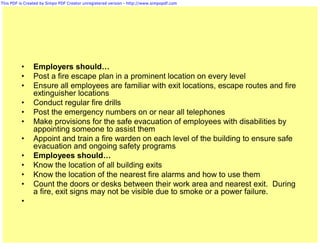 This PDF is Created by Simpo PDF Creator unregistered version - http://www.simpopdf.com




          •     Employers should…
          •     Post a fire escape plan in a prominent location on every level
          •     Ensure all employees are familiar with exit locations, escape routes and fire
                extinguisher locations
          •     Conduct regular fire drills
          •     Post the emergency numbers on or near all telephones
          •     Make provisions for the safe evacuation of employees with disabilities by
                appointing someone to assist them
          •     Appoint and train a fire warden on each level of the building to ensure safe
                evacuation and ongoing safety programs
          •     Employees should…
          •     Know the location of all building exits
          •     Know the location of the nearest fire alarms and how to use them
          •     Count the doors or desks between their work area and nearest exit. During
                a fire, exit signs may not be visible due to smoke or a power failure.
          •
 
