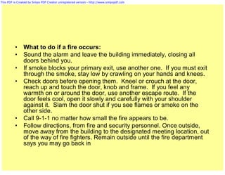 This PDF is Created by Simpo PDF Creator unregistered version - http://www.simpopdf.com




          •     What to do if a fire occurs:
          •     Sound the alarm and leave the building immediately, closing all
                doors behind you.
          •     If smoke blocks your primary exit, use another one. If you must exit
                through the smoke, stay low by crawling on your hands and knees.
          •     Check doors before opening them. Kneel or crouch at the door,
                reach up and touch the door, knob and frame. If you feel any
                warmth on or around the door, use another escape route. If the
                door feels cool, open it slowly and carefully with your shoulder
                against it. Slam the door shut if you see flames or smoke on the
                other side.
          •     Call 9-1-1 no matter how small the fire appears to be.
          •     Follow directions, from fire and security personnel. Once outside,
                move away from the building to the designated meeting location, out
                of the way of fire fighters. Remain outside until the fire department
                says you may go back in
 
