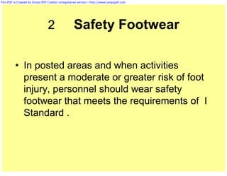 This PDF is Created by Simpo PDF Creator unregistered version - http://www.simpopdf.com




                                2                  Safety Footwear

          • In posted areas and when activities
            present a moderate or greater risk of foot
            injury, personnel should wear safety
            footwear that meets the requirements of I
            Standard .
 