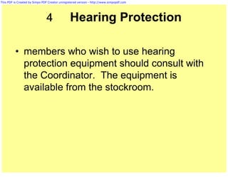 This PDF is Created by Simpo PDF Creator unregistered version - http://www.simpopdf.com




                               4                Hearing Protection

          • members who wish to use hearing
            protection equipment should consult with
            the Coordinator. The equipment is
            available from the stockroom.
 