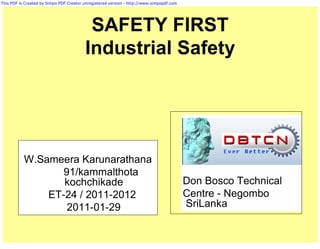 This PDF is Created by Simpo PDF Creator unregistered version - http://www.simpopdf.com




                                          SAFETY FIRST
                                         Industrial Safety




           W.Sameera Karunarathana
                  91/kammalthota
                  kochchikade                                                             Don Bosco Technical
               ET-24 / 2011-2012                                                          Centre - Negombo
                   2011-01-29                                                             SriLanka
 