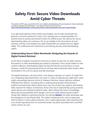 Safety First: Secure Video Downloads
Amid Cyber Threats
This article in PDF was sourced from 'For an in-depth understanding of ensuring secure video downloads
in today's cybersecurity landscape.' The original content can be found at
https://twtrvideodownloader.com/ensuring-secure-video-downloads-in-an-era-of-cyber-threats/.
In an age dominated by online media consumption, secure video downloads has
become a common practice for many. From catching up on missed episodes of a
favorite show to saving instructional content for offline access, the reasons for secure
downloading videos are numerous. Yet, as we indulge in the convenience of such
activities, lurking in the shadows are cyber threats that can compromise our digital
safety. This underscores the importance of prioritizing security while downloading
videos.
Understanding Secure Video Downloads: Navigating the Hazards of
Digital Content Retrieval
As the allure of digital convenience continues to weave its way into our daily routines,
the practice of video downloading has soared in popularity. From casual viewers to avid
content collectors, downloading videos has become almost second nature to many.
However, amidst this growing trend lies an intricate web of potential cyber threats, often
overlooked in the rush of a quick and safe download.
The digital landscape, vast and varied, is not always as benign as it seems. A single click
on a misleading download button can usher in a slew of cybersecurity nightmares. Users
might unknowingly become victims of malware infections, where malicious software
infiltrates their devices, corrupting files or stealing personal data. Ransomware is
another looming threat, where hackers lock users out of their own systems, demanding
hefty ransoms for release. Furthermore, there’s the risk of inadvertently joining a botnet,
where devices are enslaved to perform tasks, often without the owner’s knowledge.
When discussing potential online dangers, we’re not solely addressing the evident
threats like malware or phishing schemes. As cited by Norton, the cyber landscape sees
the emergence of new threats daily. This makes it paramount for users to keep pace
with the latest in online safety protocols. From a seemingly benign video download link
to an email originating from an uncharted sender, the perils associated with unverified
online content are vast.
 