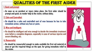 QUALITIES OF THE FIRST AIDER
1. Quick and prompt
• As soon as an accident or injury takes place, the first aider should be
prompt and quick, to render help to the victim, without delay.
2. Calm and Controlled:
• He should be a calm and controlled sort of man because he has to take
immediate action, without any fuss or panic.
3. Wise and Intelligent:
• He should be intelligent and wise enough to decide the immediate treatment
even before a complete diagnosis, especially in case of serious injuries and
severe bleeding, etc.
4. Resourceful:
• He should be resourceful enough to make available his first aid material at
once or get the required things on the spot, for giving immediate relief to
the victim. 11
 
