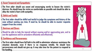 5. Sweet Tempered and Sympathetic:
• The first aider should use sweet and encouraging words to lessen the victim’s
distress. He should keep the victim as comfortable as possible and should be able to
allay the victim’s fears with sympathy.
6. Skilful and Tactful:
• The first aider should be skilful and tactful to judge the symptoms and history of the
case without wasting any time. If need be, he should be able to muster requisite
support from the crowd.
7. Dextrous and Clever:
• Should be able to help the injured without causing and/or aggravating pain, and to
use the appliances and/or procedure efficiently and effectively.
8. Confidence and Perseverance:
• The first aider should have full faith in his skill to administer whatever assistance the
situation demands, even if there is no response initially. He should have
perseverance and should not give up. It may take time for the patient to respond to
his handling.
12
 