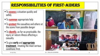 Responsibilities of First-Aiders
• To assess a situation quickly and
safely
• To summon appropriate help
• To protect the casualties and others at
the scene from possible danger
• To identify, as far as practicable, the
injury or nature illness affecting a
casualty
• To give early and appropriate
treatment , treating the most serious
conditions first.
01-03-2023 13
Dr.C. BEULAH JAYARANI
 