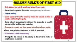 Golden rule’s of first aid
• Do first things first quickly, quietly and without fuss or panic.
• Give artificial respiration if breathing has stopped-every second counts.
• Stop any bleeding.
• Guard against or treat for shock by moving the casualty as little as
possible and handling him gently.
• Do not attempt too much-do the minimum that is essential to save life
and prevent the condition from worsening.
• Reassure the casualty and those around and so help to lessen anxiety.
• Do not allow people to crows round as fresh air is essential.
• Do not remove clothes unnecessarily.
• Arrange for the removal of the casualty to the care of a Doctor or
hospitals soon as possible
14
 