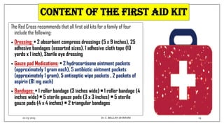 Content of the first aid kit
The Red Cross recommends that all first aid kits for a family of four
include the following:
• Dressing: • 2 absorbent compress dressings (5 x 9 inches), 25
adhesive bandages (assorted sizes), 1 adhesive cloth tape (10
yards x 1 inch), Sterile eye dressing
• Gauze pad Medications: • 2 hydrocortisone ointment packets
(approximately 1 gram each), 5 antibiotic ointment packets
(approximately 1 gram), 5 antiseptic wipe packets , 2 packets of
aspirin (81 mg each)
• Bandages: • 1 roller bandage (3 inches wide) • 1 roller bandage (4
inches wide) • 5 sterile gauze pads (3 x 3 inches) • 5 sterile
gauze pads (4 x 4 inches) • 2 triangular bandages
01-03-2023 15
Dr.C. BEULAH JAYARANI
 