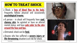 How to Treat Shock
 Shock, a loss of blood flow to the body,
frequently follows physical and occasionally
psychological trauma.
A person - in shock will frequently have cool,
clammy skin, be agitated or have an altered
mental status, and have pale color to the skin
around the face and lips.
Untreated, shock can be fatal.
Anyone who has suffered a severe injury or
life-threatening situation is at risk for shock.
01-03-2023 16
Dr.C. BEULAH JAYARANI
 