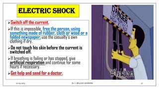 ELECTRIC SHOCK
Switch off the current.
If this is impossible, free the person, using
something made of rubber, cloth or wood or a
folded newspaper; use the casualty’s own
clothing if dry.
Do not touch his skin before the current is
switched off.
If breathing is failing or has stopped, give
artificial respiration and continue for some
hours if necessary.
Get help and send for a doctor.
01-03-2023 17
Dr.C. BEULAH JAYARANI
 