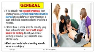 General
If the casualty has stopped breathing, from
whatever cause, artificial respiration must be
started at once before any other treatment is
given and should be continued until breathing is
restored.
 Where there is shock, keep the casualty lying
down and comfortable. Cover with a light
blanket or clothing. Do not give drink or
anything by mouth if there seems to be an
internal injury.
Wash your hands before treating wounds,
burns or eye injury.
01-03-2023 19
Dr.C. BEULAH JAYARANI
 