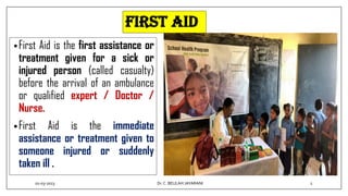 First aid
•First Aid is the first assistance or
treatment given for a sick or
injured person (called casualty)
before the arrival of an ambulance
or qualified expert / Doctor /
Nurse.
•First Aid is the immediate
assistance or treatment given to
someone injured or suddenly
taken ill .
01-03-2023 2
Dr.C. BEULAH JAYARANI
 